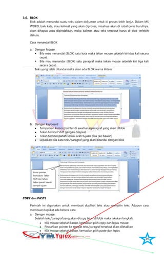 19
3.6. BLOK
Blok adalah menandai suatu teks dalam dokumen untuk di proses lebih lanjut. Dalam MS
WORD, baik kata, atau kalimat yang akan diproses, misalnya akan di rubah jenis hurufnya,
akan dihapus atau dipindahkan, maka kalimat atau teks tersebut harus di-blok terlebih
dahulu.
Cara menandai BLOK
a. Dengan Mouse
 Bila mau menandai (BLOK) satu kata maka tekan mouse sebelah kiri dua kali secara
cepat.
 Bila mau menandai (BLOK) satu paragraf maka tekan mouse sebelah kiri tiga kali
secara cepat.
Teks yang telah ditandai maka akan ada BLOK warna Hitam.
b. Dengan Keyboard
Tempatkan kursor/pointer di awal kata/paragraf yang akan diblok
Tekan tombol Shift (jangan dilepas)
Tekan tombol panah sesuai arah tujuan blok (ke bawah)
Lepaskan bila kata teks/paragraf yang akan ditandai dengan blok
COPY dan PASTE
Perintah ini digunakan untuk membuat duplikat teks atau menyalin teks. Adapun cara
membuat duplikat ada bebera cara:
a. Dengan mouse
Setelah teks/paragraf yang akan dicopy telah di blok maka lakukan langkah:
Klik mouse sebelah kanan, kemudian pilih copy dan lepas mouse
Pindahkan pointer ke tempat teks/paragraf tersebut akan diletakkan
Klik mouse sebelah kanan, kemudian pilih paste dan lepas
Posisi pointer,
kemudian: Tekan
Shift dan tahan,
tekan panah bawah
sampai tujuan
 