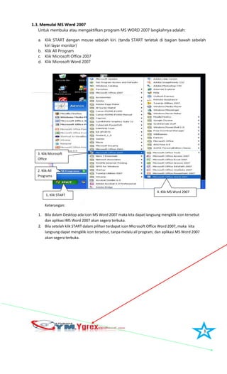 3
1.3. Memulai MS Word 2007
Untuk membuka atau mengaktifkan program MS WORD 2007 langkahnya adalah:
a. Klik START dengan mouse sebelah kiri. (tanda START terletak di bagian bawah sebelah
kiri layar monitor)
b. Klik All Program
c. Klik Microsoft Office 2007
d. Klik Microsoft Word 2007
Keterangan:
1. Bila dalam Desktop ada Icon MS Word 2007 maka kita dapat langsung mengklik icon tersebut
dan aplikasi MS Word 2007 akan segera terbuka.
2. Bila setelah klik START dalam pilihan terdapat icon Microsoft Office Word 2007, maka kita
langsung dapat mengklik icon tersebut, tanpa melalu all program, dan aplikasi MS Word 2007
akan segera terbuka.
1. Klik START
2. Klik All
Programs
3. Klik Microsoft
Office
4. Klik MS Word 2007
 