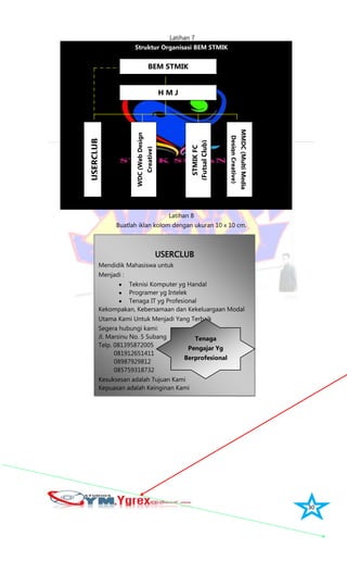 30
USERCLUB
Mendidik Mahasiswa untuk
Menjadi :
Teknisi Komputer yg Handal
Programer yg Intelek
Tenaga IT yg Profesional
Kekompakan, Kebersamaan dan Kekeluargaan Modal
Utama Kami Untuk Menjadi Yang Terbaik
Segera hubungi kami:
Jl. Marsinu No. 5 Subang
Telp. 081395872005
081912651411
08987929812
085759318732
Kesuksesan adalah Tujuan Kami
Kepuasan adalah Keinginan Kami
Latihan 7
Struktur Organisasi BEM STMIK
Latihan 8
Buatlah iklan kolom dengan ukuran 10 x 10 cm.
BEM STMIK
H M JUSERCLUB
WDC(WebDesign
Creative)
MMDC(MultiMedia
DesignCreative)
Tenaga
Pengajar Yg
Berprofesional
STMIKFC
(FutsalClub)
 