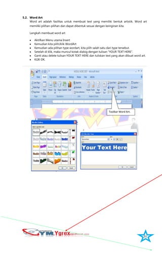 31
5.2. Word Art
Word art adalah fasilitas untuk membuat text yang memiliki bentuk artistik. Word art
memiliki pilihan-pilihan dan dapat dibentuk sesuai dengan keinginan kita.
Langkah membuat word art
Aktifkan Menu utama Insert
Kemudian kita pilih/klik WordArt
Kemudian ada pilihan type wordart, kita pilih salah satu dari type tersebut.
Setelah di klik, maka muncul kotak dialog dengan tulisan “YOUR TEXT HERE”.
Ganti atau delete tulisan YOUR TEXT HERE dan tuliskan text yang akan dibuat word art.
KLIK OK.
Toolbar Word Art.
 