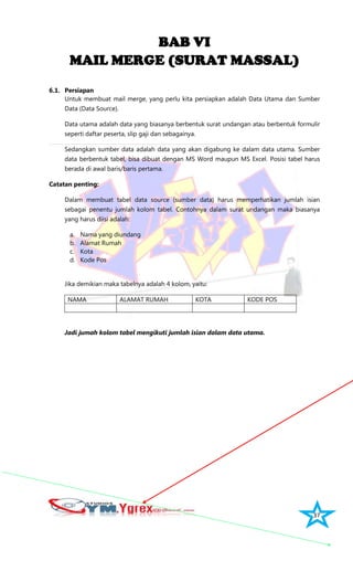 37
BAB VI
MAIL MERGE (SURAT MASSAL)
6.1. Persiapan
Untuk membuat mail merge, yang perlu kita persiapkan adalah Data Utama dan Sumber
Data (Data Source).
Data utama adalah data yang biasanya berbentuk surat undangan atau berbentuk formulir
seperti daftar peserta, slip gaji dan sebagainya.
Sedangkan sumber data adalah data yang akan digabung ke dalam data utama. Sumber
data berbentuk tabel, bisa dibuat dengan MS Word maupun MS Excel. Posisi tabel harus
berada di awal baris/baris pertama.
Catatan penting:
Dalam membuat tabel data source (sumber data) harus memperhatikan jumlah isian
sebagai penentu jumlah kolom tabel. Contohnya dalam surat undangan maka biasanya
yang harus diisi adalah:
a. Nama yang diundang
b. Alamat Rumah
c. Kota
d. Kode Pos
Jika demikian maka tabelnya adalah 4 kolom, yaitu:
NAMA ALAMAT RUMAH KOTA KODE POS
Jadi jumah kolom tabel mengikuti jumlah isian dalam data utama.
 