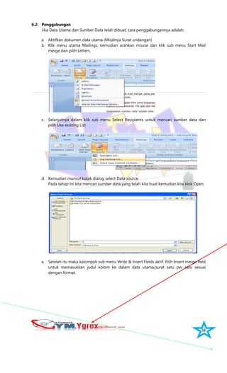 38
6.2. Penggabungan
Jika Data Utama dan Sumber Data telah dibuat, cara penggabungannya adalah:
a. Aktifkan dokumen data utama (Misalnya Surat undangan)
b. Klik menu utama Mailings, kemudian arahkan mouse dan klik sub menu Start Mail
merge dan pilih Letters.
c. Selanjutnya dalam klik sub menu Select Recipients untuk mencari sumber data dan
pilih Use existing List
d. Kemudian muncul kotak dialog select Data source.
Pada tahap ini kita mencari sumber data yang telah kita buat kemudian kita klok Open.
e. Setelah itu maka kelompok sub menu Write & Insert Fields aktif. Pilih Insert merge field
untuk memasukkan judul kolom ke dalam data utama/surat satu per satu sesuai
dengan format.
 