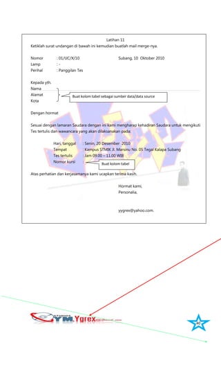 40
Latihan 11
Ketiklah surat undangan di bawah ini kemudian buatlah mail merge-nya.
Nomor : 01/UC/X/10 Subang, 10 Oktober 2010
Lamp : -
Perihal : Panggilan Tes
Kepada yth.
Nama
Alamat
Kota
Dengan hormat
Sesuai dengan lamaran Saudara dengan ini kami mengharap kehadiran Saudara untuk mengikuti
Tes tertulis dan wawancara yang akan dilaksanakan pada:
Hari, tanggal : Senin, 20 Desember 2010
Tempat : Kampus STMIK Jl. Marsinu No. 05 Tegal Kalapa Subang
Tes tertulis : Jam 09.00 – 11.00 WIB
Nomor kursi :
Atas perhatian dan kerjasamanya kami ucapkan terima kasih.
Hormat kami,
Personalia,
yygrex@yahoo.com.
Buat kolom tabel sebagai sumber data/data source
Buat kolom tabel
 