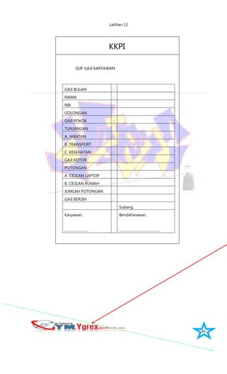 41
Latihan 12
KKPI
SLIP GAJI KARYAWAN
GAJI BULAN :
NAMA :
NIK :
GOLONGAN :
GAJI POKOK :
TUNJANGAN
A. JABATAN :
B. TRANSPORT :
C. KESEHATAN :
GAJI KOTOR :
POTONGAN :
A. CICILAN LAPTOP :
B. CICILAN RUMAH :
JUMLAH POTONGAN :
GAJI BERSIH :
Subang,
Karyawan,
……………………
Bendaharawan,
…………………………………..
 