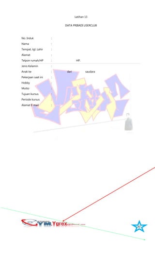 42
Latihan 13
DATA PRIBADI USERCLUB
No. Induk :
Nama :
Tempat, tgl. Lahir :
Alamat :
Telpon rumah/HP : HP.
Jenis Kelamin :
Anak ke : dari saudara
Pekerjaan saat ini :
Hobby :
Motto :
Tujuan kursus :
Periode kursus :
Alamat E-mail :
 
