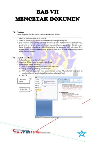 43
BAB VII
MENCETAK DOKUMEN
7.1. Persiapan
Persiapan yang dilakukan untuk mencetak dokumen adalah:
1. Aktifkan dokumen yang akan dicetak
2. Aktifkan printer, dan pastikan printer terkoneksi dengan komputer
3. Bila dokumen telah dibuka, sebelum dokumen dicetak maka lebih baik dilihat melalui
print priview. Hal ini untuk meyakinkan bahwa dokumen yang akan dicetak benar-
benar layoutnya telah benar. (Klik Menu utama File, kemudian pilih sub menu Print
Priveiw, maka dimonitor akan terlihat lembaran yang akan dicetak). Atau menggunakan
menu toolbar priveiw.
7.2. Langkah pencetakan
1. Buka dokumen yang akan dicetak
2. Klik menu Office Button kemudian pilih Print
3. Dalam kotak dialog tentukan:
a. Jenis printer yang akan digunakan untuk mencetak
b. Setup printer: page setup, resolusi warna
c. Pilih halaman dokumen yang akan dicetak: semua (All), halaman yang aktif di
monitor (Current page), atau pilihan nomor halaman (Page)
d. Klik OK
1. Klik Office
Button
2. Klik Print
 
