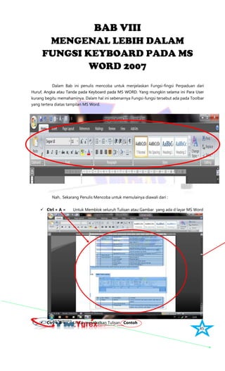 45
BAB VIII
MENGENAL LEBIH DALAM
FUNGSI KEYBOARD PADA MS
WORD 2007
Dalam Bab ini penulis mencoba untuk menjelaskan Fungsi-fingsi Perpaduan dari
Huruf, Angka atau Tanda pada Keyboard pada MS WORD. Yang mungkin selama ini Para User
kurang begitu memahaminya. Dalam hal ini sebenarnya Fungsi-fungsi tersebut ada pada Toolbar
yang tertera diatas tampilan MS Word.
Nah.. Sekarang Penulis Mencoba untuk memulainya diawali dari :
 Ctrl + A = Untuk Memblok seluruh Tulisan atau Gambar yang ada d layar MS Word
 Ctrl + B = Untuk menebalkan Tulisan Contoh
 