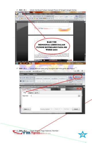 47
 Ctrl + E = Untuk membuat Tulisan menjadi Posisi di Tengah-tengah Kertas
 Ctrl + F = Untuk Mencari kata yang mungkin akan kita ganti atau hapus
 Ctrl + G = Untuk Mencari Page Halaman, Nomber :
 