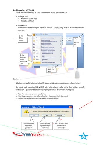 5
1.4. Mengakhiri MS WORD
Untuk mengakhiri MS WORD ada beberapa car ayang dapat dilakukan.
a. Cara pertama
 Klik menu utama FILE
 Klik atau pilih Exit
b. Cara kedua
Cara lainnya adalah dengan menekan toolbar EXIT () yang terletak di sudut kanan atas
monitor.
Catatan:
Sebelum mengakhiri atau menutup MS Word sebaiknya semua dokumen telah di tutup.
Bila pada saat menutup MS WORD ada kotak dialog maka perlu diperhatikan sebuah
pertanyaan, “apakah anda akan menyimpan perubahan dokumen?”, maka pilih:
a. Yes, jika akan menyimpan perubahan
b. No, jika perubahan yang telah dilakukan diabaikan (tidak disimpan)
c. Cancel, jika anda ragu-ragu dan akan mengecek ulang.
ATAU
Klik icon
Exit
1. Klik
Office
button
Klik Yes jika ingin
menyimpan
perubahan
Klik No jika tidak
ingin menyimpan
perubahan
Klik Cancel jika ingin
membatalkan
perintah Exit
2. Bila
dokumen
belum
ditutup klik
Close
3. Klik Exit
word
 