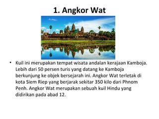 1. Angkor Wat
• Kuil ini merupakan tempat wisata andalan kerajaan Kamboja.
Lebih dari 50 persen turis yang datang ke Kamboja
berkunjung ke objek bersejarah ini. Angkor Wat terletak di
kota Siem Riep yang berjarak sekitar 350 kilo dari Phnom
Penh. Angkor Wat merupakan sebuah kuil Hindu yang
didirikan pada abad 12.
 