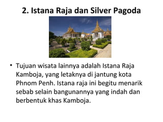 2. Istana Raja dan Silver Pagoda
• Tujuan wisata lainnya adalah Istana Raja
Kamboja, yang letaknya di jantung kota
Phnom Penh. Istana raja ini begitu menarik
sebab selain bangunannya yang indah dan
berbentuk khas Kamboja.
 