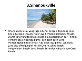 3.Sihanoukville
• Sihanoukville atau yang juga dikenal dengan Kompong Som
bisa dikatakan sebagai “Bali” nya Kerajaan Kamboja. Wisata
utama kota yang terletak sekitar 4 jam perjalanan dari Phnom
Penh ini adalah berupa pantai dan pasir putih yang
membentang di sekitarnya. Ada beberapa pantai sekaligus
yang bisa dikunjungi di kota ini, yaitu Sokha Beach,
Independent Beach, Long Beach, Serendipity Beach dan Otres
Beach.
 