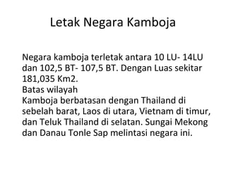 Letak Negara Kamboja
Negara kamboja terletak antara 10 LU- 14LU
dan 102,5 BT- 107,5 BT. Dengan Luas sekitar
181,035 Km2.
Batas wilayah
Kamboja berbatasan dengan Thailand di
sebelah barat, Laos di utara, Vietnam di timur,
dan Teluk Thailand di selatan. Sungai Mekong
dan Danau Tonle Sap melintasi negara ini.
 