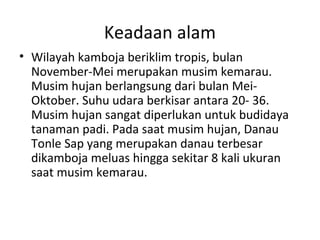 Keadaan alam
• Wilayah kamboja beriklim tropis, bulan
November-Mei merupakan musim kemarau.
Musim hujan berlangsung dari bulan Mei-
Oktober. Suhu udara berkisar antara 20- 36.
Musim hujan sangat diperlukan untuk budidaya
tanaman padi. Pada saat musim hujan, Danau
Tonle Sap yang merupakan danau terbesar
dikamboja meluas hingga sekitar 8 kali ukuran
saat musim kemarau.
 