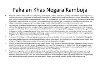 Pakaian Khas Negara Kamboja
• Pakaian di Kamboja adalah salah satu aspek penting dari budaya di Kamboja. Mode orang Kamboja berbeda-beda tergantung pada suku
etnis dan status sosial. Orang Khmer secara tradisional mengenakan syal kotak-kotak yang disebut Krama. “Krama” membedakan orang-
orang Khmer (Kamboja) dengan tetangganya seperti orang Thai, orang Vietnam, dan orang Laos. Syal tersebut digunakan untuk beragam
fungsi seperti gaya, melindungi dari matahari, dan sebagai pelindung (untuk kaki) saat mendaki pohon, membantu menggendong bayi,
sebagai handuk, atau sebagai sarung. Krama dapat dengan mudah diubah menjadi boneka untuk dimainkan anak-anak.
• Kain tradisional yang dikenal sebagai Sampot, adalah sebuah kostum yang terkena pengaruh dari India pada era Funan. Pakaian Khmer
telah berubah seiring dengan waktu dan agama. Pada masa transisi dari era Funan ke era Angkor, terdapat pengaruh Hindu yang kuat
pada pakaian di Kamboja dimana orang-orang menyukai Sampot termasuk Sarong Kor (perhiasan) yang merupakan simbol agama Hindu.
• Ketika agama Buddha menggantikan agama Hindu, orang-orang Khmer mulai mengenakan blus, kemeja, dan celana. Tentunya sesuai
gaya Khmer. Orang Khmer, termasuk rakyat dan keluarga kerajaan, berhenti memakai kerah bergaya Hindu dan mulai mengadopsi syal
yang telah diberi dekorasi. Style ini populer pada periode Udong.
• Perempuan Khmer biasa memilih warna yang pas untuk Sampot-nya berdasarkan hati nurainya sendir atau mengikuti trend yang ada.
• Beberapa orang Kamboja selalu memakai pakaian bergaya religius. Beberapa pria dan wanita Khmer mengenakan bandul Buddha pada
kalungnya. Fungsinya adalah untuk menjaga dari roh jahat dan membawa keberuntungan.
• Keluarga kerajaan biasa mengenakan pakaian yang mahal. Sampot masih digunakan dikalangan kerajaan. Kebanyakan mereka memilih
Sampot Phamuong, edisi baru dari sampot yang digunakan oleh orang Thai pada abad ke-17. Sejak periode Udong, keluarga kerajaan
mempertahankan kebiasaan mereka dalam berpakaian. Mereka yang perempuan membuat pakaian yang sangat atraktif. Para wanita
selalu mengenakan penutup bahu tradisional yang disebut sbai atau rabai kanorng.
• Para penari mengenakan kerah yang disebut Sarong Kor di sekitar lehernya. Yang terpenting, mereka mengenakan gaun unik yang
disebut Samprot sara-bhap yang terbuat dari kain sutra yang dijahit dengan menggunakan benang emas atau perak. Gaun tersebut
mengkilap, dengan desain yang rumit, dan berkelip-kelip saat penari tersebut bergerak. Penari juga menggunakan sabuk yang diisi batu
mulia. Banyak perhiasan yang digunakan oleh penari wanita. Seperti anting-anting, sepasang gelang, hiasan pada mata kaki
 