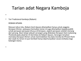 Tarian adat Negara Kamboja
•
• Tari Tradisional Kamboja (Robam)
ROBAM APSARA
Ratusan tahun lalu, Robam (tari) Apsara ditampilkan hanya untuk anggota
Kerajaan Khmer, walaupun kemudian tarian ini juga ditampilkan kepada publik
untuk perayaan-perayaan khusus di Kerajaan, seperti perayaan setelah menang
dari perang. Akan tetapi sebuah serangan yang dilakukan Kerajaan Siam (sekarang
Thailand) pada abad ke-15 berimbas ke Robam Apsara. Serangan tersebut
memaksa Kerajaan Khmer untuk memindahkan ibu kota mereka ke Phnom Penh
dan sejak itu tarian ini pun kembali hanya dipertunjukkan secara terbatas bagi
kalangan istana.
•
 