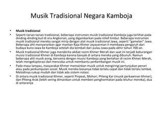 Musik Tradisional Negara Kamboja
• Musik tradisional
• Seperti tarian-tarian tradisional, beberapa instrumen musik tradisional Kamboja juga terlihat pada
dinding-dinding kuil di era Angkorian, yang digambarkan pada relief timbul. Beberapa instrumen
musik tradisional mereka sangat mirip dengan alat musik tradisional Jawa, seperti “gamelan” Jawa.
Beberapa ahli menyarankan agar mantan Raja Khmer Jayavarman II membawa pengaruh dari
budaya kuno Jawa ke Kamboja setelah dia kembali dari pulau Jawa pada akhir tahun 700-an.
• Musik tradisional Khmer juga menderita akibat rezim Khmer Merah dan saat ini terjadi kekurangan
musisi tradisional Khmer di Kamboja karena banyak di antara mereka yang dibunuh. Namun
beberapa ahli musik asing, bersama dengan musisi Kamboja yang bertahan di rezim Khmer Merah,
telah mengeksplorasi dan mencoba untuk membantu perkembangan musik ini.
• Pada masa lampau, masyarakat Khmer memainkan musik untuk mengiringi pertunjukan penari
atau pada perkumpulan sosial. Musik mereka biasanya tidak terlalu cepat dan tidak terlalu lambat.
Melodinya cukup mudah dan tidak ada sistem notasi.
• Di antara musik tradisional Khmer, seperti Pinpeat, Mohori, Phleng Kar (musik perkawinan Khmer),
dan Phleng Arak (lebih sering dimainkan untuk memberi penghormatan pada leluhur mereka), dua
di antaranya
 