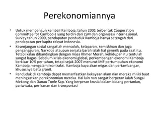 Perekonomiannya
• Untuk membangun kembali Kamboja, tahun 2001 terbentuk Cooperation
Committee for Cambodia yang terdiri dari LSM dan organisasi internasional.
Survey tahun 2000, pendapatan penduduk Kamboja hanya setengah dari
pendapatan per kapita rakyat Indonesia.
• Kesenjangan sosial sangatlah mencolok, kelaparan, kemiskinan dan juga
pengangguran. Narkoba ataupun senjata barah ialah hal generik pada saat itu.
Tetapi kalau dibandingkan dengan masa Khmer Merah, kehidupan itu tentulah
sangat bagus. Sebelum krisis ekonomi global, perkembangan ekonomi Kamboja
berkisar 10% per tahun, tetapi sejak 2007 menurut IMF pertumbuhan ekonomi
Kamboja mengalami kontraksi. Kamboja kaya akan migas dan pertambangan,
khususnya batu granit.
• Penduduk di Kamboja dapat memanfaatkan kekayaan alam nan mereka miliki buat
meningkatkan perekonomian mereka. Hal lain nan sangat berperan ialah Sungai
Mekong dan Danau Tonle Sap. Yang berperan krusial dalam bidang pertanian,
pariwisata, perikanan dan transportasi
 