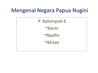 Mengenal Negara Papua Nugini
 Kelompok 6
~Kevin
~Naofin
~Ikhsan
 