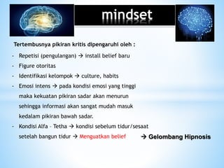 mindset
Tertembusnya pikiran kritis dipengaruhi oleh :
- Repetisi (pengulangan)  install belief baru
- Figure otoritas
- Identifikasi kelompok  culture, habits
- Emosi intens  pada kondisi emosi yang tinggi
maka kekuatan pikiran sadar akan menurun
sehingga informasi akan sangat mudah masuk
kedalam pikiran bawah sadar.
- Kondisi Alfa – Tetha  kondisi sebelum tidur/sesaat
setelah bangun tidur  Menguatkan belief  Gelombang Hipnosis
 