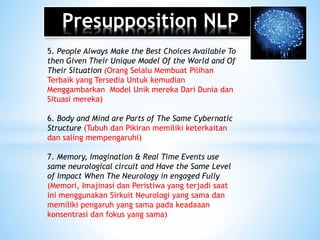 Presupposition NLP
5. People Always Make the Best Choices Available To
then Given Their Unique Model Of the World and Of
Their Situation (Orang Selalu Membuat Pilihan
Terbaik yang Tersedia Untuk kemudian
Menggambarkan Model Unik mereka Dari Dunia dan
Situasi mereka)
6. Body and Mind are Parts of The Same Cybernatic
Structure (Tubuh dan Pikiran memiliki keterkaitan
dan saling mempengaruhi)
7. Memory, Imagination & Real Time Events use
same neurological circuit and Have the Same Level
of Impact When The Neurology in engaged Fully
(Memori, Imajinasi dan Peristiwa yang terjadi saat
ini menggunakan Sirkuit Neurologi yang sama dan
memiliki pengaruh yang sama pada keadaaan
konsentrasi dan fokus yang sama)
 