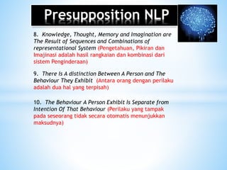 Presupposition NLP
8. Knowledge, Thought, Memory and Imagination are
The Result of Sequences and Combinations of
representational System (Pengetahuan, Pikiran dan
Imajinasi adalah hasil rangkaian dan kombinasi dari
sistem Penginderaan)
9. There Is A distinction Between A Person and The
Behaviour They Exhibit (Antara orang dengan perilaku
adalah dua hal yang terpisah)
10. The Behaviour A Person Exhibit Is Separate from
Intention Of That Behaviour (Perilaku yang tampak
pada seseorang tidak secara otomatis menunjukkan
maksudnya)
 