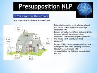 Presupposition NLP
1. The map is not the territory
(peta bukanlah wilayah yang sesungguhnya)
Peta sebaiknya dipercayai sebatas sebagai
alat bantu, bukan diperlakukan sebagai
kebenaran 100%.
Dengan berusaha memahami peta orang lain
(tentang wilayah yang sama), akan
membantu kita memperlengkapi peta milik
kita hingga lebih akurat, dan multi
perspektif.
Perspektif kita dalam menggambarkan peta,
dipengaruhi oleh sudut pandang dari minat,
ataupun kecenderungan kita
memperhatikan hal-hal yang menarik bagi
kita saja
 