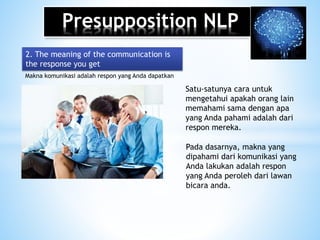 Presupposition NLP
Makna komunikasi adalah respon yang Anda dapatkan
2. The meaning of the communication is
the response you get
Satu-satunya cara untuk
mengetahui apakah orang lain
memahami sama dengan apa
yang Anda pahami adalah dari
respon mereka.
Pada dasarnya, makna yang
dipahami dari komunikasi yang
Anda lakukan adalah respon
yang Anda peroleh dari lawan
bicara anda.
 