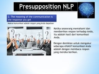 Presupposition NLP
Makna komunikasi adalah respon yang Anda dapatkan
2. The meaning of the communication is
the response you get
Ketika seseorang memahami dan
memberikan respon terhadap Anda,
itu adalah hasil dari komunikasi
Anda.
Dengan demikian untuk mengukur
seberapa efektif komunikasi Anda
adalah dengan membaca respon
yang mereka berikan.
 