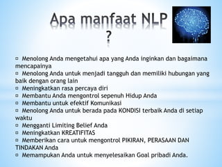 Menolong Anda mengetahui apa yang Anda inginkan dan bagaimana
mencapainya
Menolong Anda untuk menjadi tangguh dan memiliki hubungan yang
baik dengan orang lain
Meningkatkan rasa percaya diri
Membantu Anda mengontrol sepenuh Hidup Anda
Membantu untuk efektif Komunikasi
Menolong Anda untuk berada pada KONDISI terbaik Anda di setiap
waktu
Mengganti Limiting Belief Anda
Meningkatkan KREATIFITAS
Memberikan cara untuk mengontrol PIKIRAN, PERASAAN DAN
TINDAKAN Anda
Memampukan Anda untuk menyelesaikan Goal pribadi Anda.
 