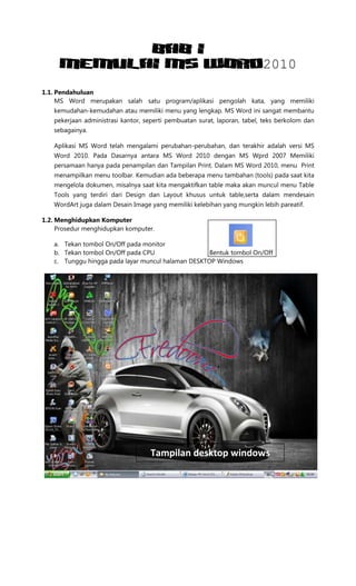BAB I
MEMULAI MS WORD2010
1.1. Pendahuluan
MS Word merupakan salah satu program/aplikasi pengolah kata, yang memiliki
kemudahan-kemudahan atau memiliki menu yang lengkap. MS Word ini sangat membantu
pekerjaan administrasi kantor, seperti pembuatan surat, laporan, tabel, teks berkolom dan
sebagainya.
Aplikasi MS Word telah mengalami perubahan-perubahan, dan terakhir adalah versi MS
Word 2010. Pada Dasarnya antara MS Word 2010 dengan MS Wprd 2007 Memiliki
persamaan hanya pada penampilan dan Tampilan Print. Dalam MS Word 2010, menu Print
menampilkan menu toolbar. Kemudian ada beberapa menu tambahan (tools) pada saat kita
mengelola dokumen, misalnya saat kita mengaktifkan table maka akan muncul menu Table
Tools yang terdiri dari Design dan Layout khusus untuk table,serta dalam mendesain
WordArt juga dalam Desain Image yang memiliki kelebihan yang mungkin lebih pareatif.
1.2. Menghidupkan Komputer
Prosedur menghidupkan komputer.
a. Tekan tombol On/Off pada monitor
b. Tekan tombol On/Off pada CPU Bentuk tombol On/Off
c. Tunggu hingga pada layar muncul halaman DESKTOP Windows
Tampilan desktop windows
 