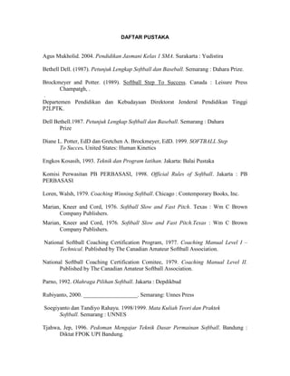 DAFTAR PUSTAKA
Agus Mukholid. 2004. Pendidikan Jasmani Kelas 1 SMA. Surakarta : Yudistira
Bethell Dell. (1987). Petunjuk Lengkap Softball dan Baseball. Semarang : Dahara Prize.
Brockmeyer and Potter. (1989). Softball Step To Success. Canada : Leisure Press
Champatgh, .
.
Departemen Pendidikan dan Kebudayaan Direktorat Jenderal Pendidikan Tinggi
P2LPTK.
Dell Bethell.1987. Petunjuk Lengkap Softball dan Baseball. Semarang : Dahara
Prize
Diane L. Potter, EdD dan Gretchen A. Brockmeyer, EdD. 1999. SOFTBALL Step
To Succes. United States: Human Kinetics
Engkos Kosasih, 1993. Teknik dan Program latihan. Jakarta: Balai Pustaka
Komisi Perwasitan PB PERBASASI, 1998. Official Rules of Softball. Jakarta : PB
PERBASASI
Loren, Walsh, 1979. Coaching Winning Softball. Chicago : Contemporary Books, Inc.
Marian, Kneer and Cord, 1976. Softball Slow and Fast Pitch. Texas : Wm C Brown
Company Publishers.
Marian, Kneer and Cord, 1976. Softball Slow and Fast Pitch.Texas : Wm C Brown
Company Publishers.
National Softball Coaching Certification Program, 1977. Coaching Manual Level I –
Technical. Published by The Canadian Amateur Softball Association.
National Softball Coaching Certification Comitee, 1979. Coaching Manual Level II.
Published by The Canadian Amateur Softball Association.
Parno, 1992. Olahraga Pilihan Softball. Jakarta : Depdikbud
Rubiyanto, 2000. ___________________. Semarang: Unnes Press
Soegiyanto dan Tandiyo Rahayu. 1998/1999. Mata Kuliah Teori dan Praktek
Softball. Semarang : UNNES
Tjahwa, Jep, 1996. Pedoman Mengajar Teknik Dasar Permainan Softball. Bandung :
Diktat FPOK UPI Bandung.
 