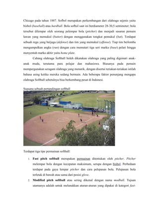 Chicago pada tahun 1887. Sofbol merupakan perkembangan dari olahraga sejenis yaitu
bisbol (baseball) atau hardball. Bola sofbol saat ini berdiameter 28-30,5 sentimeter; bola
tersebut dilempar oleh seorang pelempar bola (pitcher) dan menjadi sasaran pemain
lawan yang memukul (batter) dengan menggunakan tongkat pemukul (bat). Terdapat
sebuah regu yang berjaga (defense) dan tim yang memukul (offense). Tiap tim berlomba
mengumpulkan angka (run) dengan cara memutari tiga seri marka (base) pelari hingga
menyentuh marka akhir yaitu home plate.
Cabang olahraga Softball boleh dikatakan olahraga yang paling digemari anak-
anak muda, terutama para pelajar dan mahasiswa. Biasanya pada pemain
mempergunakan seragam olahraga yang menarik, dengan disertai teriakan-teriakan istilah
bahasa asing ketika mereka sedang bermain. Ada beberapa faktor penunjang mengapa
olahraga Softball sebetulnya bisa berkembang pesat di Indonesi.
Suasana sebuah pertandingan softball
Terdapat tiga tipe permainan softball:
1. Fast pitch softball merupakan permainan ditentukan oleh pitcher. Pitcher
melempar bola dengan kecepatan maksimum, serupa dengan bisbol. Perbedaan
terdapat pada gaya lempar pitcher dan cara pelepasan bola. Pelepasan bola
terletak di bawah atau sama dari posisi glove.
2. Modified pitch softball atau sering dikenal dengan nama modball. Tujuan
utamanya adalah untuk melunakkan aturan-aturan yang dipakai di kategori fast-
 