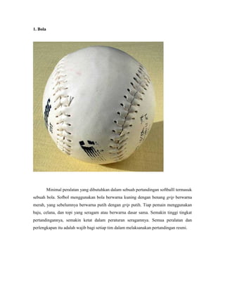 1. Bola
Minimal peralatan yang dibutuhkan dalam sebuah pertandingan softballl termasuk
sebuah bola. Sofbol menggunakan bola berwarna kuning dengan benang grip berwarna
merah, yang sebelumnya berwarna putih dengan grip putih. Tiap pemain menggunakan
baju, celana, dan topi yang seragam atau berwarna dasar sama. Semakin tinggi tingkat
pertandingannya, semakin ketat dalam peraturan seragamnya. Semua peralatan dan
perlengkapan itu adalah wajib bagi setiap tim dalam melaksanakan pertandingan resmi.
 