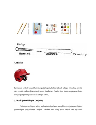 4. Helmet
Permainan softball sangat beresiko pada kepala, helmet adalah sebagai pelindung kepala
para pemain pada waktu sebagai runner dan batter. Catcher juga harus nengenakan helm
sebagai pengaman pada waktu sebagai cather.
3. Wasit pertandingan (umpire)
Dalam pertandingan sofbol terdapat minimal satu orang hingga tujuh orang hakim
pertandingan yang disebut umpire. Terdapat satu orang plate umpire dan tiga base
 