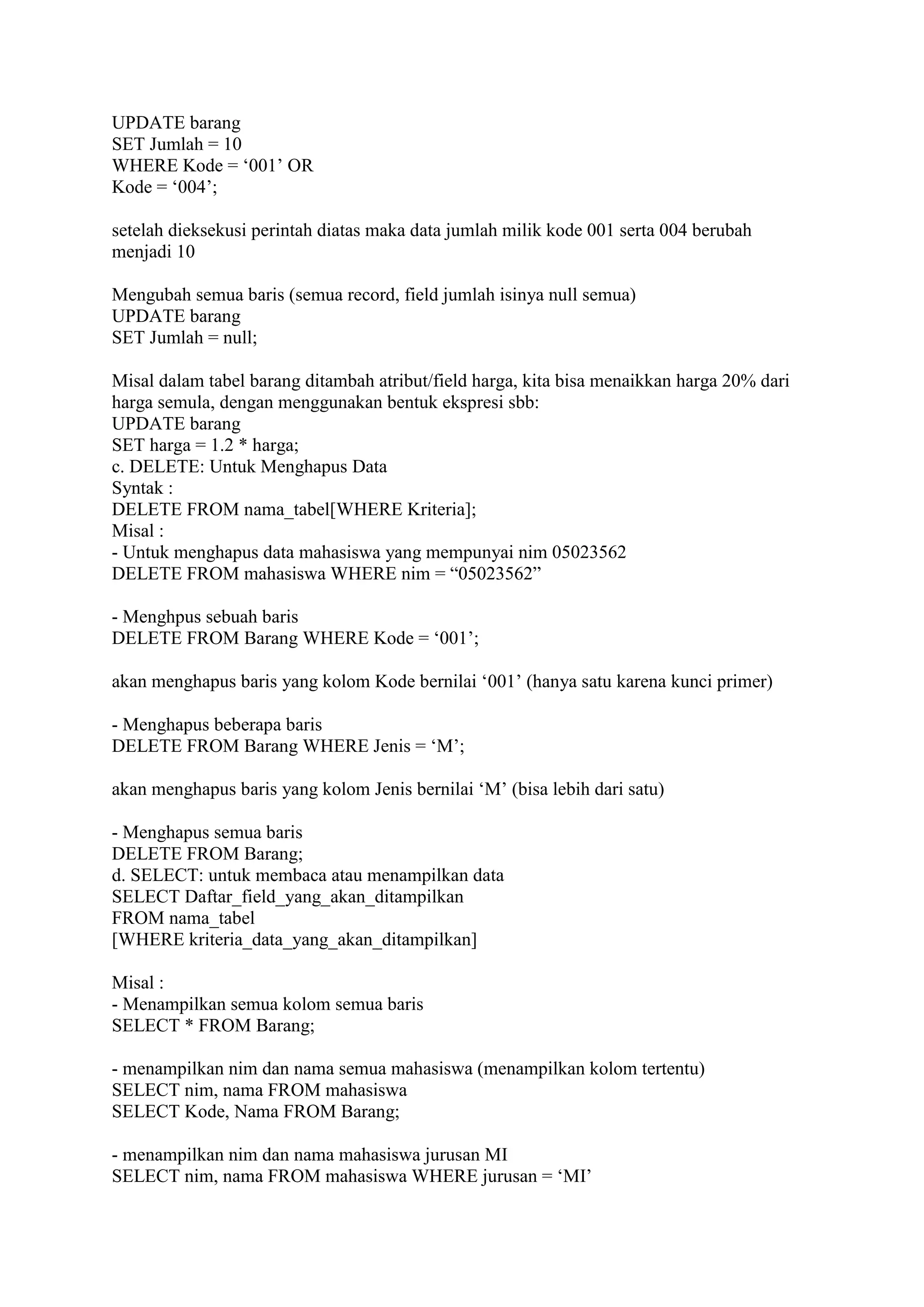UPDATE barang
SET Jumlah = 10
WHERE Kode = ‗001‘ OR
Kode = ‗004‘;
setelah dieksekusi perintah diatas maka data jumlah milik kode 001 serta 004 berubah
menjadi 10
Mengubah semua baris (semua record, field jumlah isinya null semua)
UPDATE barang
SET Jumlah = null;
Misal dalam tabel barang ditambah atribut/field harga, kita bisa menaikkan harga 20% dari
harga semula, dengan menggunakan bentuk ekspresi sbb:
UPDATE barang
SET harga = 1.2 * harga;
c. DELETE: Untuk Menghapus Data
Syntak :
DELETE FROM nama_tabel[WHERE Kriteria];
Misal :
- Untuk menghapus data mahasiswa yang mempunyai nim 05023562
DELETE FROM mahasiswa WHERE nim = ―05023562‖
- Menghpus sebuah baris
DELETE FROM Barang WHERE Kode = ‗001‘;
akan menghapus baris yang kolom Kode bernilai ‗001‘ (hanya satu karena kunci primer)
- Menghapus beberapa baris
DELETE FROM Barang WHERE Jenis = ‗M‘;
akan menghapus baris yang kolom Jenis bernilai ‗M‘ (bisa lebih dari satu)
- Menghapus semua baris
DELETE FROM Barang;
d. SELECT: untuk membaca atau menampilkan data
SELECT Daftar_field_yang_akan_ditampilkan
FROM nama_tabel
[WHERE kriteria_data_yang_akan_ditampilkan]
Misal :
- Menampilkan semua kolom semua baris
SELECT * FROM Barang;
- menampilkan nim dan nama semua mahasiswa (menampilkan kolom tertentu)
SELECT nim, nama FROM mahasiswa
SELECT Kode, Nama FROM Barang;
- menampilkan nim dan nama mahasiswa jurusan MI
SELECT nim, nama FROM mahasiswa WHERE jurusan = ‗MI‘
 