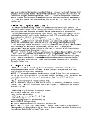 agar bisa berinteraksi dengan Komputer (baik Software maupun Hardware). Ilustrasi Shell:
Shell dalam Windows95 dikenal sebagai Windows Explorer, sedangkan untuk Windows 98
telah diubah menjadi Internet Explorer (4.0 dan 5.0). Alternatif lain shell untuk Windows
adalah LiteStep, yang memberikan tampilan Windows menyerupai XWindow Afterstepnya
Unix. Shell lebih dikenal oleh para pengguna Unix, antara lain : csh, tcsh, bash, pdksh, sh,
dan lain-lain.

4 Unix??? … Apaan tuch .. !!!???
Unix adalah sebuah Operating System yang pada awalnya dikembangkan oleh Bell Labs
pada tahun 1969 sebagai sebuah sistem yang berkonsep „interaktif time-sharing‟. Pencipta
dari Unix adalah Ken Thompson dan Dennis Ritchie. Pada tahun 1974, Unix menjadi
Operating System pertama yang ditulis dalam bahasa C dan sistem operasi yang sifatnya
terbuka atau standard. Unix telah terstandardisasi oleh IEEE sebagai Portable Operating
System Interface (POSIX). Karakteristik Unix
1.Multitasking – dapat menjalankan lebih dari satu jenis aplikasi pada saat yang bersamaan.
2.Multiuser – dapat digunakan oleh lebih dari satu user pada waktu yang bersamaan.
3.Line/Text Command Based – menyerupai DOS yang menggunakan perintah yang
di‟ketik‟an sebagai sarana „memerintah‟ komputer. Meskipun demikian telah dikembangkan
aplikasi-aplikasi GUI yang dapat menggantikan perintah „ketik‟ tersebut dengan
menjalankan XWindows. Analog dengan DOS dan Win311, di mana Win311 belum dapat
dikatakan sebagai sebuah Operating System.
4.Secure – memiliki tingkat keamanan yang cukup dibandingkan Operating System lainnya.
Di mana setiap file, user dan group memiliki „set‟ ijin yang tersendiri, sehingga tidak
memungkinkan seorang user untuk menghapus atau meng‟edit‟ tanpa memiliki ijin yang
cukup. 5.Ready-for-Network ? karena sejarah pembuatannya memiliki tujuan sebagai
sarana komunikasi antar komputer, maka Unix hingga saat ini masih unggul dalam hal
Computer-Networking.

4.1 Sejarah Unix
  1965 Bell Laboratories bergabung dengan MIT dan General Electric untuk dukungan
pengembangan sistem operasi yang baru, Multics, yang bisa menyediakan multi-user,
multi-prosesor dan multi-level file system.
  1969 AT&T merasa kurang yakin dan keluar dari proyek Multics. Beberapa programmer
proyek itu, Ken Thompson, Dennis Ritchie, Rudd Canaday dan Doug McIlroy merancang dan
mengimplementasikan file sistem unix pertama, dan diberi nama UNIX oleh Brian
Kernighan.
  1970 1 Januari ditetapkan sebagai waktu 0 UNIX
  1971 Sistem mulai berjalan di atas PDP-11 dengan 16kb memory, termasuk 8 kb untuk
program dan 512kb disk. Penggunaan secara nyata dipakai di Laboratorium Bell sebagai
alat pengolah kata.

UNIX banyak dipakai di antara programmer karena:
 berfungsi di lingkungan programmer
 user interface yang mudah
 utiliti yang sederhana dengan kinerja tinggi
 sistem file yang hirarkis
 interface yang sederhana dalam format file
 multi-user dan multi-prosesing
 arsitektur yang independen dan transparan terhadap user.
  1973 Kode Unix ditulis ulang dalam bahasa C, sebuah bahasa pemrograman baru yang
dikembangkan oleh Dennis Ritchie. Ditulis ulang ke dalam bahasa yang high-level sehingga
memudahkan diporting ke komputer/mesin baru.
 
