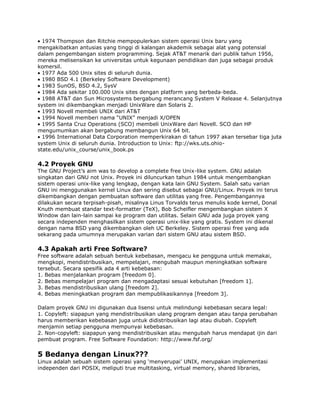1974 Thompson dan Ritchie mempopulerkan sistem operasi Unix baru yang
mengakibatkan antusias yang tinggi di kalangan akademik sebagai alat yang potensial
dalam pengembangan sistem programming. Sejak AT&T menarik dari publik tahun 1956,
mereka melisensikan ke universitas untuk kegunaan pendidikan dan juga sebagai produk
komersil.
  1977 Ada 500 Unix sites di seluruh dunia.
  1980 BSD 4.1 (Berkeley Software Development)
  1983 SunOS, BSD 4.2, SysV
  1984 Ada sekitar 100.000 Unix sites dengan platform yang berbeda-beda.
  1988 AT&T dan Sun Microsystems bergabung merancang System V Release 4. Selanjutnya
system ini dikembangkan menjadi UnixWare dan Solaris 2.
  1993 Novell membeli UNIX dari AT&T
  1994 Novell memberi nama “UNIX” menjadi X/OPEN
  1995 Santa Cruz Operations (SCO) membeli UnixWare dari Novell. SCO dan HP
mengumumkan akan bergabung membangun Unix 64 bit.
  1996 International Data Corporation memperkirakan di tahun 1997 akan tersebar tiga juta
system Unix di seluruh dunia. Introduction to Unix: ftp://wks.uts.ohio-
state.edu/unix_course/unix_book.ps

4.2 Proyek GNU
The GNU Project‟s aim was to develop a complete free Unix-like system. GNU adalah
singkatan dari GNU not Unix. Proyek ini diluncurkan tahun 1984 untuk mengembangkan
sistem operasi unix-like yang lengkap, dengan kata lain GNU System. Salah satu varian
GNU ini menggunakan kernel Linux dan sering disebut sebagai GNU/Linux. Proyek ini terus
dikembangkan dengan pembuatan software dan utilitas yang free. Pengembangannya
dilakukan secara terpisah-pisah, misalnya Linus Torvalds terus menulis kode kernel, Donal
Knuth membuat standar text-formatter (TeX), Bob Scheifler mengembangkan sistem X
Window dan lain-lain sampai ke program dan utilitas. Selain GNU ada juga proyek yang
secara independen menghasilkan sistem operasi unix-like yang gratis. System ini dikenal
dengan nama BSD yang dikembangkan oleh UC Berkeley. Sistem operasi free yang ada
sekarang pada umumnya merupakan varian dari sistem GNU atau sistem BSD.

4.3 Apakah arti Free Software?
Free software adalah sebuah bentuk kebebasan, mengacu ke pengguna untuk memakai,
mengkopi, mendistribusikan, mempelajari, mengubah maupun meningkatkan software
tersebut. Secara spesifik ada 4 arti kebebasan:
1. Bebas menjalankan program [freedom 0].
2. Bebas mempelajari program dan mengadaptasi sesuai kebutuhan [freedom 1].
3. Bebas mendistribusikan ulang [freedom 2].
4. Bebas meningkatkan program dan mempublikasikannya [freedom 3].

Dalam proyek GNU ini digunakan dua lisensi untuk melindungi kebebasan secara legal:
1. Copyleft: siapapun yang mendistribusikan ulang program dengan atau tanpa perubahan
harus memberikan kebebasan juga untuk didistribusikan lagi atau diubah. Copyleft
menjamin setiap pengguna mempunyai kebebasan.
2. Non-copyleft: siapapun yang mendistribusikan atau mengubah harus mendapat ijin dari
pembuat program. Free Software Foundation: http://www.fsf.org/

5 Bedanya dengan Linux???
Linux adalah sebuah sistem operasi yang „menyerupai‟ UNIX, merupakan implementasi
independen dari POSIX, meliputi true multitasking, virtual memory, shared libraries,
 