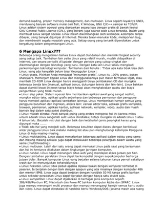 demand-loading, proper memory management, dan multiuser. Linux seperti layaknya UNIX,
mendukung banyak software mulai dari TeX, X Window, GNU C/C++ sampai ke TCP/IP.
Linux adalah sistem operasi yang disebarkan secara luas dengan gratis di bawah lisensi
GNU General Public License (GPL), yang berarti juga source code Linux tersedia. Itulah yang
membuat Linux sangat spesial. Linux masih dikembangkan oleh kelompok-kelompok tanpa
dibayar, yang banyak dijumpai di Internet. Mereka tukar-menukar kode, melaporkan bug,
dan membenahi segala masalah yang ada. Setiap orang yang tertarik dipersilakan untuk
bergabung dalam pengembangan Linux.

6 Mengapa Linux???
Beberapa orang mengatakan bahwa Linux dapat diandalkan dan memiliki tingkat security
yang cukup baik. Tambahan lain yaitu Linux yang relatif murah, mudah didapatkan di
internet, dan secara periodik di‟update‟ dengan periode yang cukup singkat dan
dikembangkan dengan teknologi yang baru. Dengan kata lain Linux selalu mengikuti
perkembangan teknologi komputer. Tambahan dari Penulis : „Tidak ada kata tidak bisa oleh
Linux, yang ada hanyalah belum bisa‟ Keunggulan Linux :
  Linux gratis. Pikirkan Anda mendapat “minuman gratis”. Linux itu 100% gratis, bukan
shareware. Meminjam kopian Linux dan menggunakannya pun masih termasuk legal, atau
membeli CD-ROM Linux dengan hanya mengganti biaya pembakaran CD dan mungkin
beberapa benda lain (manual, aplikasi bonus, dukungan teknis dan lain-lain). Linux bahkan
dapat diambil lewat Internet tanpa biaya tetapi akan menghabiskan waktu dan biaya
pengambilan yang tidak murah.
  Linux siap pakai. Sistem operasi lain memberikan aplikasi awal yang sangat sedikit,
mungkin editor teks, aplikasi grafis sederhana dan beberapa permainan dan pengguna
harus membeli aplikasi-aplikasi tambahan lainnya. Linux memberikan hampir semua yang
pengguna butuhkan dan inginkan, antara lain: variasi editor teks, aplikasi grafis kompleks,
browser, permainan, aplikasi kantor, aplikasi network, kompiler, video, audio dan masih
banyak lagi dalam satu paket distribusi.
  Linux mudah diinstal. Pasti banyak orang yang protes mengenai hal ini karena mitos
umum adalah Linux sangatlah sulit untuk diinstalasi, tetapi mungkin ini adalah Linux 3 atau
4 tahun lalu. Bacalah instruksi dengan baik dan ketahuilah jenis perangkat keras yang
dipunyai maka ………
  Tidak ada hal yang menjadi sulit. Beberapa kesulitan dapat diatasi dengan berdiskusi
antar pengguna Linux baik melalui mailing list atau pun menghubungi Kelompok Pengguna
Linux di kota masing-masing.
  Linux multitasking. Linux dapat menjalankan beberapa aplikasi dalam waktu yang sama
dan masing-masing aplikasi juga dapat melakukan beberapa pekerjaan dalam waktu yang
sama (multithreading).
  Linux multiuser. Lebih dari satu orang dapat memakai Linux pada saat yang bersamaan
dan hal ini tentunya dilakukan dalam lingkungan jaringan komputer.
  Linux handal. Linux dapat menangani situs web yang mendapat akses jutaan per hari.
Dengan tambahan peralatan Linux dapat berkompetisi dengan superkomputer berharga
jutaan dolar. Banyak komputer Linux yang berjalan selama tahunan tanpa pernah sekalipun
crash dan ini menunjukkan kehandalannya
  Linux fleksibel. Linux tidak peduli apabila dipakai bukan dengan komputer terhebat di
pasaran. Ia berjalan dengan baik dengan apapun yang ada misalnya dengan komputer 486
dan memori 8MB. Linux juga dapat berjalan dengan harddisk 50 MB tanpa grafis bahkan
untuk sekedar perawatan Linux dapat berjalan dengan hanya satu disket saja.
  Linux kompatibel. Linux dapat dijalankan di berbagai jenis komputer seperti
386/486/Pentium PC, Macintosh dan PowerPC bahkan komputer Alpha dan SPARC. Linux
juga mampu menangani multi prosesor dan mampu menangangi hampir semua kartu audio
dan video. Linux dapat diinstalasi di harddisk berisi Windows/DOS (selama masih ada ruang
 