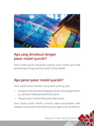 Mengenal Pasar Modal Syariah 99
Apa yang dimaksud dengan
pasar modal syariah?
Pasar modal syariah merupakan kegiatan pasar modal yang tidak
bertentangan dengan prinsip syariah di Pasar Modal.
Apa peran pasar modal syariah?
Pasar modal syariah memiliki 2 (dua) peran penting, yaitu:
•	 Sebagaisumberpendanaanbagiperusahaanuntukpengembang­
an usahanya melalui penerbitan efek syariah.
•	 Sebagai sarana investasi efek syariah bagi investor
Pasar modal syariah bersifat universal, dapat dimanfaatkan oleh
siapapun tanpa melihat latar belakang suku, agama, dan ras tertentu.
 