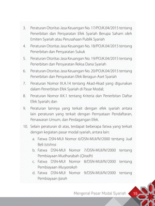 Mengenal Pasar Modal Syariah 15
3.	 Peraturan Otoritas Jasa Keuangan No. 17/POJK.04/2015 tentang
Penerbitan dan Persyaratan Efek Syariah Berupa Saham oleh
Emiten Syariah atau Perusahaan Publik Syariah
4.	 Peraturan Otoritas Jasa Keuangan No. 18/POJK.04/2015 tentang
Penerbitan dan Persyaratan Sukuk
5.	 Peraturan Otoritas Jasa Keuangan No. 19/POJK.04/2015 tentang
Penerbitan dan Persyaratan Reksa Dana Syariah
6.	 Peraturan Otoritas Jasa Keuangan No. 20/POJK.04/2015 tentang
Penerbitan dan Persyaratan Efek Beragun Aset Syariah
7.	 Peraturan Nomor IX.A.14 tentang Akad-Akad yang digunakan
dalam Penerbitan Efek Syariah di Pasar Modal;
8.	 Peraturan Nomor II.K.1 tentang Kriteria dan Penerbitan Daftar
Efek Syariah; dan
9.	 Peraturan lainnya yang terkait dengan efek syariah antara
lain peraturan yang terkait dengan Pernyataan Pendaftaran,
Penawaran Umum, dan Perdagangan Efek.
10.	 Selain peraturan di atas, terdapat beberapa fatwa yang terkait
dengan kegiatan pasar modal syariah, antara lain:
a.	 Fatwa DSN-MUI Nomor 6/DSN-MUI/IV/2000 tentang Jual
Beli Istishna
b.	Fatwa DSN-MUI Nomor 7/DSN-MUI/IV/2000 tentang
Pembiayaan Mudharabah (Qiradh)
c.	Fatwa DSN-MUI Nomor 8/DSN-MUI/IV/2000 tentang
Pembiayaan Musyarakah
d.	Fatwa DSN-MUI Nomor 9/DSN-MUI/IV/2000 tentang
Pembiayaan Ijarah
 
