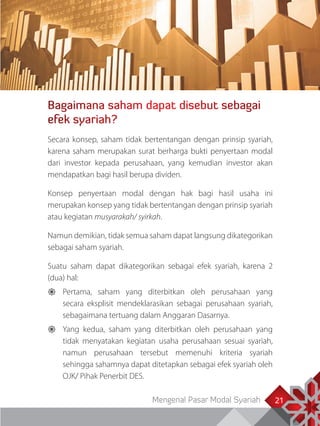 Mengenal Pasar Modal Syariah 21
Bagaimana saham dapat disebut sebagai
efek syariah?
21
Secara konsep, saham tidak bertentangan dengan prinsip syariah,
karena saham merupakan surat berharga bukti penyertaan modal
dari investor kepada perusahaan, yang kemudian investor akan
mendapatkan bagi hasil berupa dividen.
Konsep penyertaan modal dengan hak bagi hasil usaha ini
merupakan konsep yang tidak bertentangan dengan prinsip syariah
atau kegiatan musyarakah/ syirkah.
Namun demikian, tidak semua saham dapat langsung dikategorikan
sebagai saham syariah.
Suatu saham dapat dikategorikan sebagai efek syariah, karena 2
(dua) hal:
	Pertama, saham yang diterbitkan oleh perusahaan yang
secara eksplisit mendeklarasikan sebagai perusahaan syariah,
sebagaimana tertuang dalam Anggaran Dasarnya.
	Yang kedua, saham yang diterbitkan oleh perusahaan yang
tidak menyatakan kegiatan usaha perusahaan sesuai syariah,
namun perusahaan tersebut memenuhi kriteria syariah
sehingga sahamnya dapat ditetapkan sebagai efek syariah oleh
OJK/ Pihak Penerbit DES.
 
