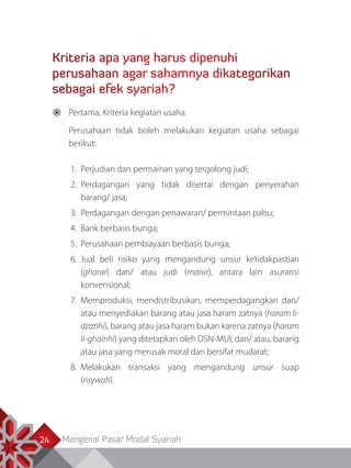 Mengenal Pasar Modal Syariah24
Kriteria apa yang harus dipenuhi
perusahaan agar sahamnya dikategorikan
sebagai efek syariah?
	 Pertama, Kriteria kegiatan usaha.
	 Perusahaan tidak boleh melakukan kegiatan usaha sebagai
berikut:
1.	 Perjudian dan permainan yang tergolong judi;
2.	Perdagangan yang tidak disertai dengan penyerahan
barang/ jasa;
3.	 Perdagangan dengan penawaran/ permintaan palsu;
4.	 Bank berbasis bunga;
5.	 Perusahaan pembiayaan berbasis bunga;
6.	Jual beli risiko yang mengandung unsur ketidakpastian
(gharar) dan/ atau judi (maisir), antara lain asuransi
konvensional;
7.	Memproduksi, mendistribusikan, memperdagangkan dan/
atau menyediakan barang atau jasa haram zatnya (haram li-
dzatihi), barang atau jasa haram bukan karena zatnya (haram
li-ghairihi) yang ditetapkan oleh DSN-MUI; dan/ atau, barang
atau jasa yang merusak moral dan bersifat mudarat;
8.	Melakukan transaksi yang mengandung unsur suap
(risywah).
 