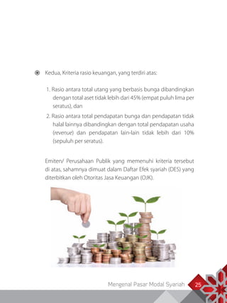 Mengenal Pasar Modal Syariah 2525
	 Kedua, Kriteria rasio keuangan, yang terdiri atas:
1. Rasio antara total utang yang berbasis bunga dibandingkan
dengan total aset tidak lebih dari 45% (empat puluh lima per
seratus), dan
2. Rasio antara total pendapatan bunga dan pendapatan tidak
halal lainnya dibandingkan dengan total pendapatan usaha
(revenue) dan pendapatan lain-lain tidak lebih dari 10%
(sepuluh per seratus).
	 Emiten/ Perusahaan Publik yang memenuhi kriteria tersebut
di atas, sahamnya dimuat dalam Daftar Efek syariah (DES) yang
diterbitkan oleh Otoritas Jasa Keuangan (OJK).
 