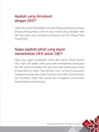 Mengenal Pasar Modal Syariah 27
Apakah yang dimaksud
dengan DES?
Daftarefeksyariah(DES)adalahkumpulanefekyangtidakbertentangan
dengan prinsip-prinsip syariah di pasar modal, yang ditetapkan oleh
OJK atau pihak yang mendapat persetujuan dari OJK sebagai Pihak
Penerbit DES.
Siapa sajakah pihak yang dapat
menerbitkan DES selain OJK?
Pihak yang dapat menerbitkan Daftar Efek Syariah (Pihak Penerbit
DES) selain OJK adalah pihak yang telah mendapatkan persetujuan
dari OJK untuk menerbitkan DES yang berisi efek syariah yang tercatat
di Bursa Efek luar negeri. Pihak tersebut harus memenuhi persyaratan
sebagaimana yang diatur dalam Peraturan Nomor II.K.1 tentang Kriteria
dan Penerbitan Daftar Efek Syariah dan mengajukan permohonan
kepada Otoritas Jasa Keuangan.
 