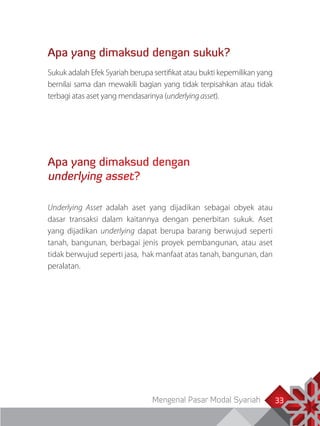 Mengenal Pasar Modal Syariah 33
Apa yang dimaksud dengan sukuk?
Sukuk adalah Efek Syariah berupa sertifikat atau bukti kepemilikan yang
bernilai sama dan mewakili bagian yang tidak terpisahkan atau tidak
terbagi atas aset yang mendasarinya (underlyingasset).
Apa yang dimaksud dengan
underlying asset?
Underlying Asset adalah aset yang dijadikan sebagai obyek atau
dasar transaksi dalam kaitannya dengan penerbitan sukuk. Aset
yang dijadikan underlying dapat berupa barang berwujud seperti
tanah, bangunan, berbagai jenis proyek pembangunan, atau aset
tidak berwujud seperti jasa, hak manfaat atas tanah, bangunan, dan
peralatan.
 