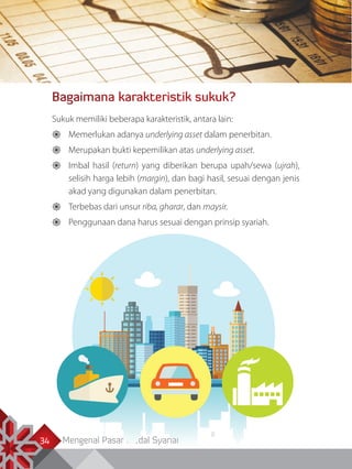 Mengenal Pasar Modal Syariah34
Bagaimana karakteristik sukuk?
Sukuk memiliki beberapa karakteristik, antara lain:
	Memerlukan adanya underlying asset dalam penerbitan.
	Merupakan bukti kepemilikan atas underlying asset.
	Imbal hasil (return) yang diberikan berupa upah/sewa (ujrah),
selisih harga lebih (margin), dan bagi hasil, sesuai dengan jenis
akad yang digunakan dalam penerbitan.
	Terbebas dari unsur riba, gharar, dan maysir.
	Penggunaan dana harus sesuai dengan prinsip syariah.
 