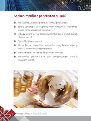 Mengenal Pasar Modal Syariah36
Apakah manfaat penerbitan sukuk?
	Memperluas alternatif pembiayaan bagi perusahaan.
	Sarana yang tepat untuk pembiayaan infrastruktur mengingat
jangka waktu yang relatif panjang.
	Sebagai sarana investasi bagi investor terhadap produk syariah
di pasar modal.
	Diversifikasi basis investor.
	Memanfaatkan dana-dana masyarakat yang belum terjaring
oleh sistem keuangan konvensional.
	Mengembangkan alternatif instrumen investasi.
	Mendorong pertumbuhan dan pengembangan industri
keuangan syariah.
 