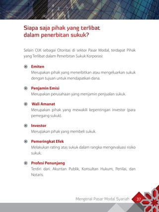 Mengenal Pasar Modal Syariah 37
Siapa saja pihak yang terlibat
dalam penerbitan sukuk?
Selain OJK sebagai Otoritas di sektor Pasar Modal, terdapat Pihak
yang Terlibat dalam Penerbitan Sukuk Korporasi:
	Emiten
Merupakan pihak yang menerbitkan atau mengeluarkan sukuk
dengan tujuan untuk mendapatkan dana.
	Penjamin Emisi
Merupakan perusahaan yang menjamin penjualan sukuk.
 Wali Amanat
Merupakan pihak yang mewakili kepentingan investor (para
pemegang sukuk).
	Investor
Merupakan pihak yang membeli sukuk.
	Pemeringkat Efek
Melakukan rating atas sukuk dalam rangka mengevaluasi risiko
sukuk.
	Profesi Penunjang
Terdiri dari: Akuntan Publik, Konsultan Hukum, Penilai, dan
Notaris.
 