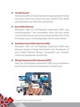 Mengenal Pasar Modal Syariah38
	Tim Ahli Syariah
Seorang atau lebih ahli syariah yang bertanggung jawab terhadap
kesesuaian syariah atas produk atau jasa syariah di Pasar Modal
yang diterbitkan atau dikeluarkan perusahaan.
	Bursa Efek Indonesia
Merupakan salah satu Self Regulatory Organization (SRO) yang
menyelenggarakan dan menyediakan sistem dan atau sarana
untuk mempertemukan penawaran jual dan beli Efek Pihak - Pihak
lain dengan tujuan memperdagangkan Efek di antara mereka.
 Kustodian Sentral Efek Indonesia (KSEI)
Merupakan salah satu Self Regulatory Organization (SRO) yang
bertugas sebagai Lembaga Penyimpanan dan Penyelesaian di
pasar modal Indonesia dengan menyediakan jasa kustodian
sentral dan penyelesaian transaksi Efek.
	Kliring Penjaminan Efek Indonesia (KPEI)
Salah satu Self Regulatory Organization (SRO) yang menyediakan
jasa kliring dan penjaminan penyelesaian transaksi bursa.
 